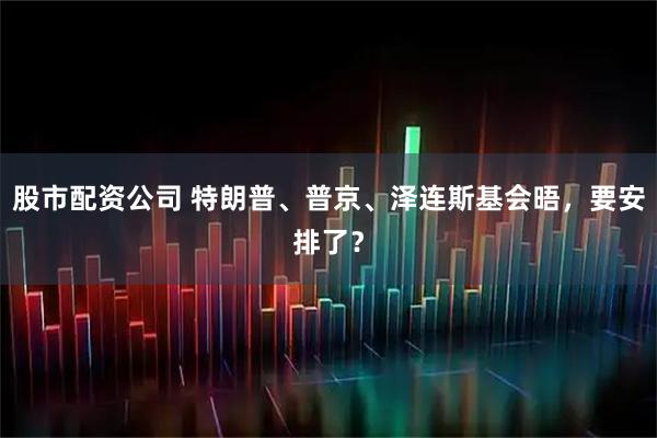 股市配资公司 特朗普、普京、泽连斯基会晤，要安排了？
