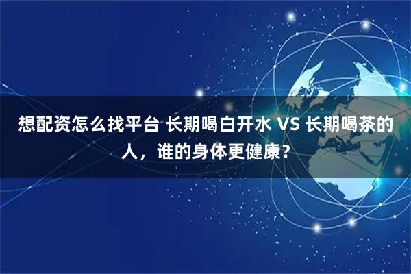 想配资怎么找平台 长期喝白开水 VS 长期喝茶的人，谁的身体更健康？