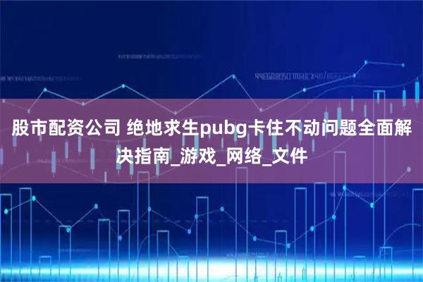 股市配资公司 绝地求生pubg卡住不动问题全面解决指南_游戏_网络_文件