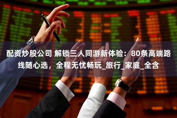 配资炒股公司 解锁三人同游新体验：80条高端路线随心选，全程无忧畅玩_旅行_家庭_全含