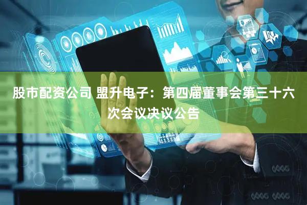 股市配资公司 盟升电子：第四届董事会第三十六次会议决议公告