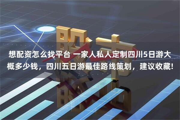 想配资怎么找平台 一家人私人定制四川5日游大概多少钱，四川五日游最佳路线策划，建议收藏!