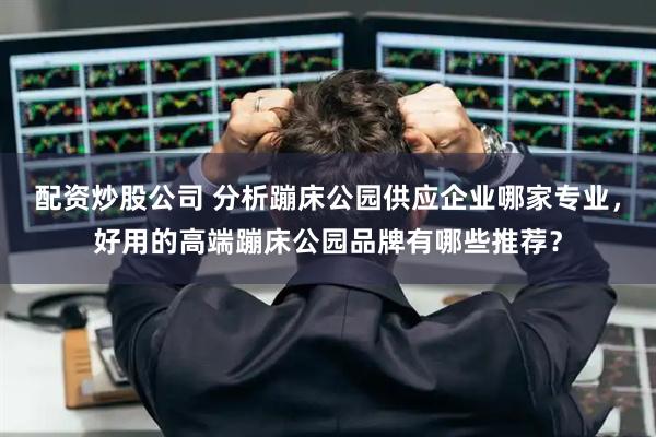 配资炒股公司 分析蹦床公园供应企业哪家专业，好用的高端蹦床公园品牌有哪些推荐？