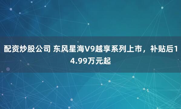 配资炒股公司 东风星海V9越享系列上市，补贴后14.99万元起