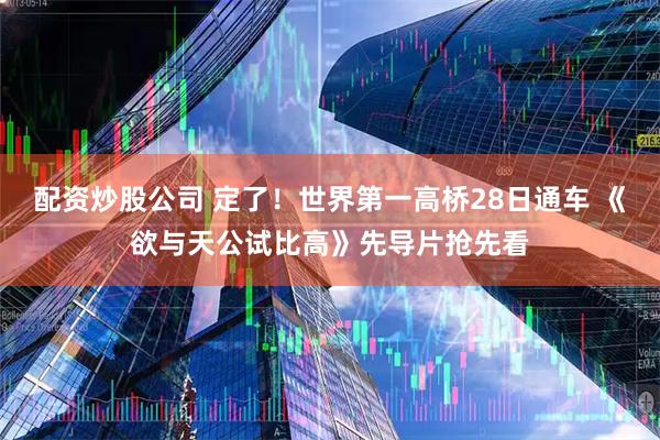 配资炒股公司 定了！世界第一高桥28日通车 《欲与天公试比高》先导片抢先看