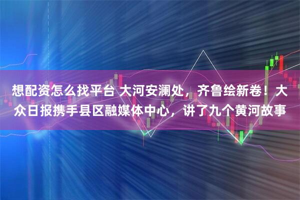 想配资怎么找平台 大河安澜处，齐鲁绘新卷！大众日报携手县区融媒体中心，讲了九个黄河故事