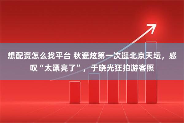 想配资怎么找平台 秋瓷炫第一次逛北京天坛，感叹“太漂亮了”，于晓光狂拍游客照