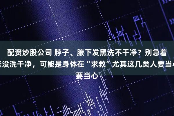 配资炒股公司 脖子、腋下发黑洗不干净？别急着怪没洗干净，可能是身体在“求救”尤其这几类人要当心