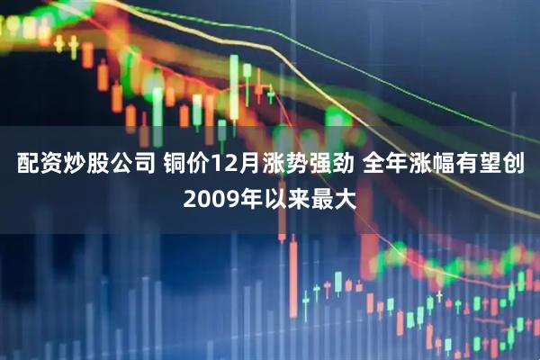 配资炒股公司 铜价12月涨势强劲 全年涨幅有望创2009年以来最大