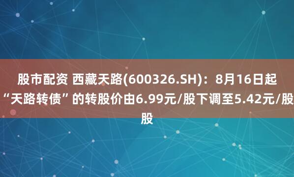 股市配资 西藏天路(600326.SH)：8月16日起“天路转债”的转股价由6.99元/股下调至5.42元/股