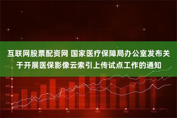 互联网股票配资网 国家医疗保障局办公室发布关于开展医保影像云索引上传试点工作的通知