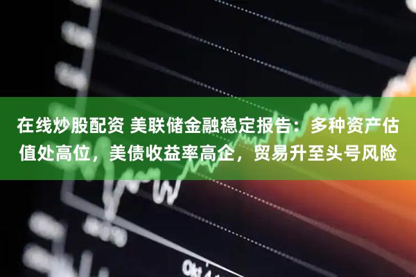 在线炒股配资 美联储金融稳定报告：多种资产估值处高位，美债收益率高企，贸易升至头号风险