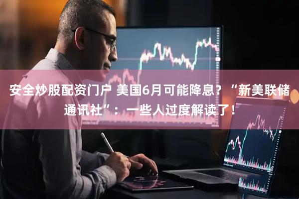 安全炒股配资门户 美国6月可能降息？“新美联储通讯社”：一些人过度解读了！