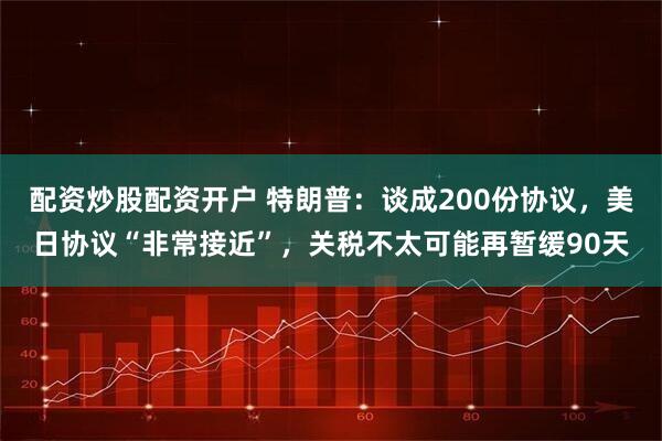 配资炒股配资开户 特朗普：谈成200份协议，美日协议“非常接近”，关税不太可能再暂缓90天