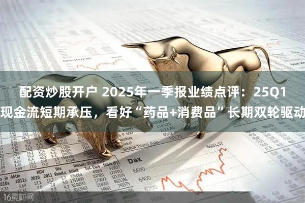 配资炒股开户 2025年一季报业绩点评:25Q1现金流短期承压,看好“药品+消费品”长期双轮驱动