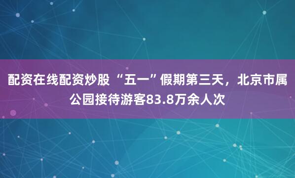 配资在线配资炒股 “五一”假期第三天，北京市属公园接待游客83.8万余人次