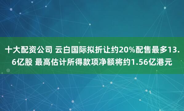 十大配资公司 云白国际拟折让约20%配售最多13.6亿股 最高估计所得款项净额将约1.56亿港元