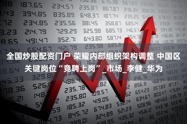 全国炒股配资门户 荣耀内部组织架构调整 中国区关键岗位“竞聘上岗”_市场_李健_华为