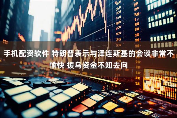 手机配资软件 特朗普表示与泽连斯基的会谈非常不愉快 援乌资金不知去向