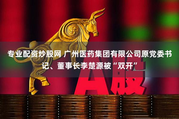 专业配资炒股网 广州医药集团有限公司原党委书记、董事长李楚源被“双开”