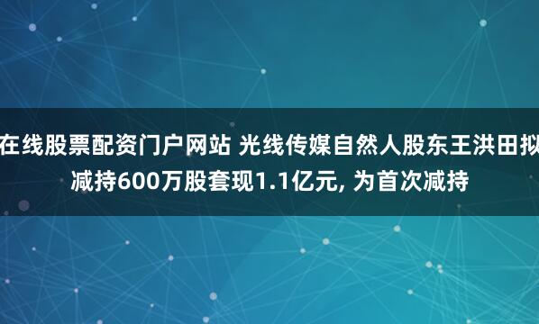 在线股票配资门户网站 光线传媒自然人股东王洪田拟减持600万股套现1.1亿元, 为首次减持
