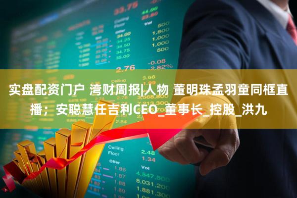 实盘配资门户 湾财周报|人物 董明珠孟羽童同框直播；安聪慧任吉利CEO_董事长_控股_洪九