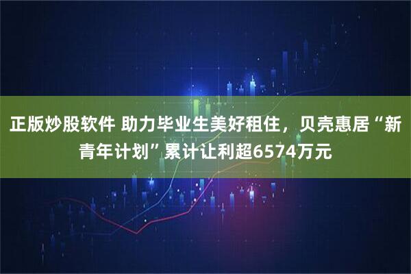 正版炒股软件 助力毕业生美好租住，贝壳惠居“新青年计划”累计让利超6574万元