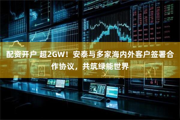 配资开户 超2GW！安泰与多家海内外客户签署合作协议，共筑绿能世界