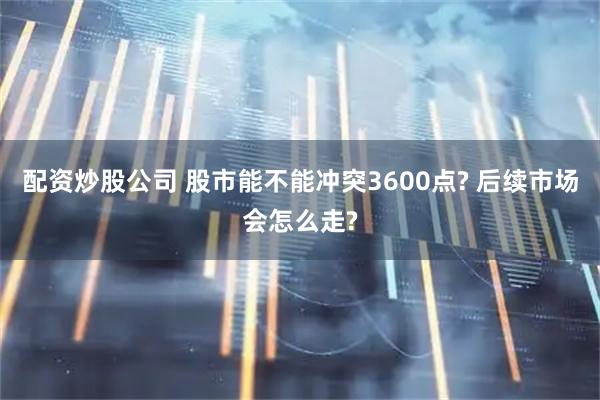 配资炒股公司 股市能不能冲突3600点? 后续市场会怎么走?