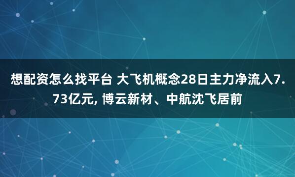 想配资怎么找平台 大飞机概念28日主力净流入7.73亿元, 博云新材、中航沈飞居前
