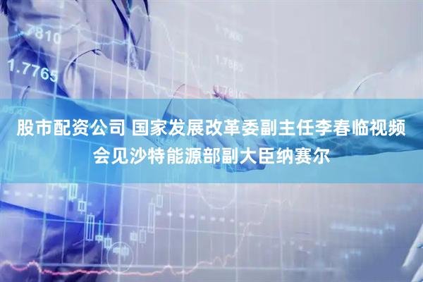 股市配资公司 国家发展改革委副主任李春临视频会见沙特能源部副大臣纳赛尔