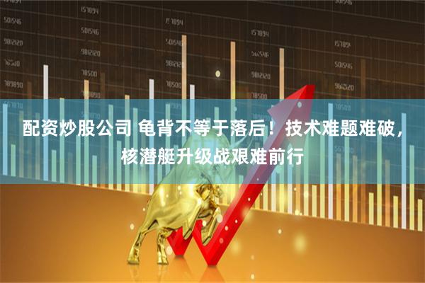 配资炒股公司 龟背不等于落后！技术难题难破，核潜艇升级战艰难前行