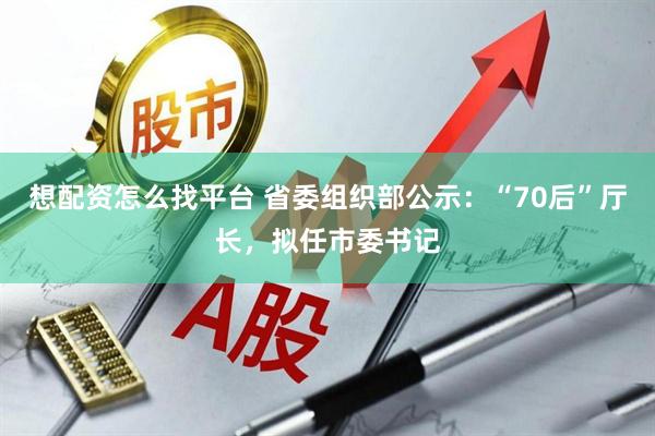 想配资怎么找平台 省委组织部公示：“70后”厅长，拟任市委书记