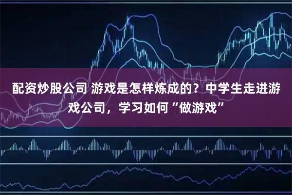 配资炒股公司 游戏是怎样炼成的？中学生走进游戏公司，学习如何“做游戏”