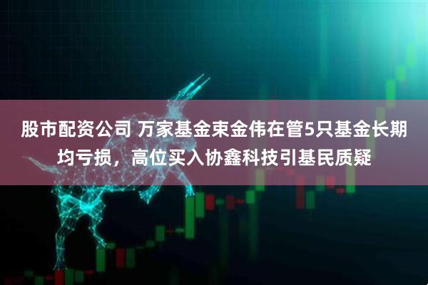 股市配资公司 万家基金束金伟在管5只基金长期均亏损，高位买入协鑫科技引基民质疑