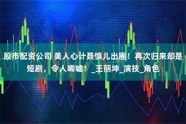 股市配资公司 美人心计聂慎儿出圈！再次归来却是短剧，令人唏嘘！_王丽坤_演技_角色
