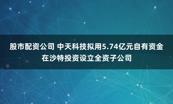 股市配资公司 中天科技拟用5.74亿元自有资金在沙特投资设立全资子公司