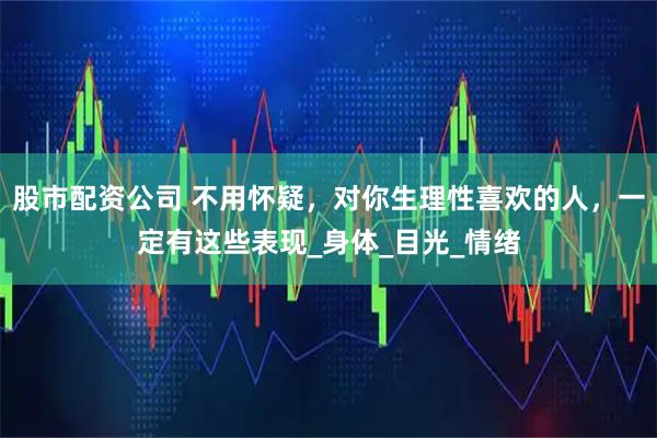股市配资公司 不用怀疑，对你生理性喜欢的人，一定有这些表现_身体_目光_情绪