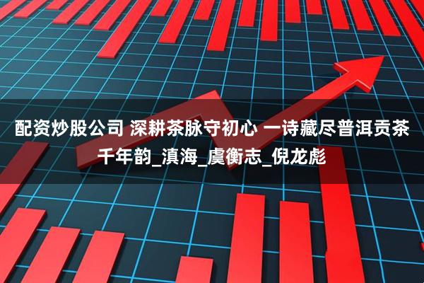 配资炒股公司 深耕茶脉守初心 一诗藏尽普洱贡茶千年韵_滇海_虞衡志_倪龙彪