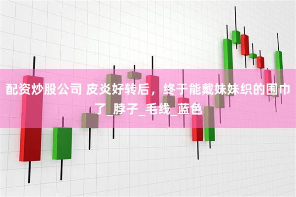 配资炒股公司 皮炎好转后，终于能戴妹妹织的围巾了_脖子_毛线_蓝色