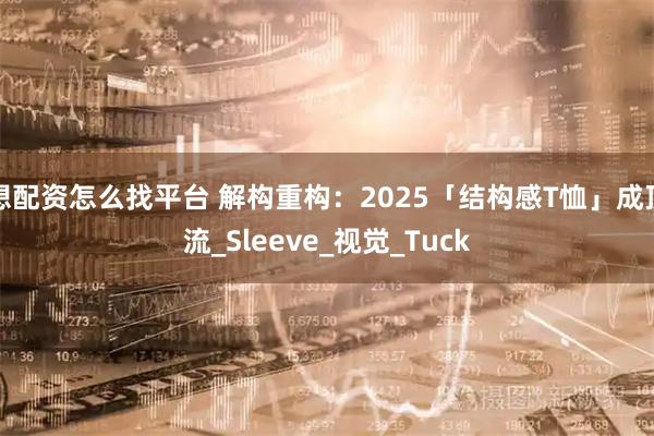 想配资怎么找平台 解构重构：2025「结构感T恤」成顶流_Sleeve_视觉_Tuck