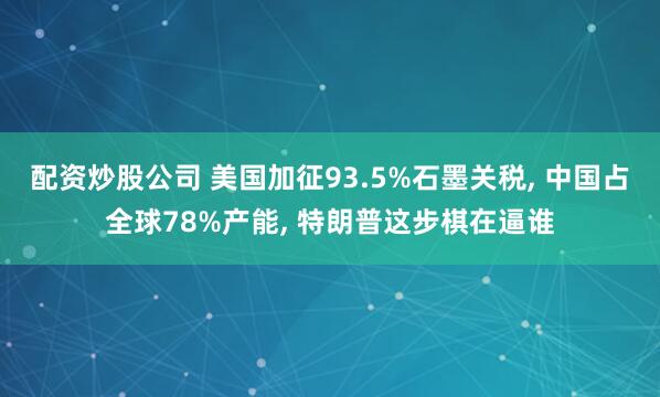 配资炒股公司 美国加征93.5%石墨关税, 中国占全球78%产能, 特朗普这步棋在逼谁
