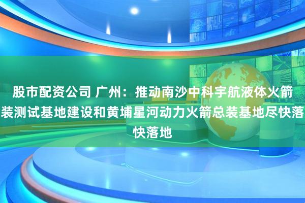 股市配资公司 广州：推动南沙中科宇航液体火箭总装测试基地建设和黄埔星河动力火箭总装基地尽快落地